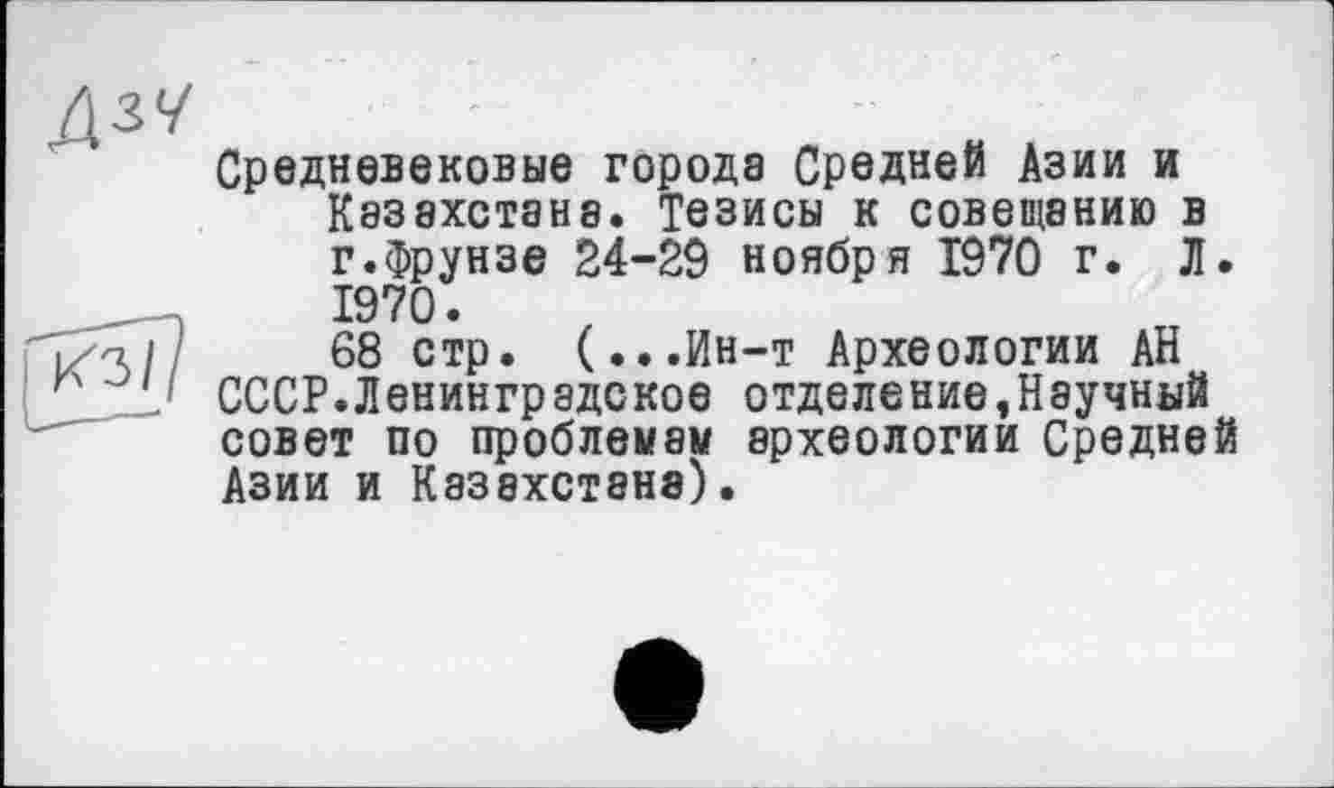 ﻿Средневековые города Средней Азии и Казахстана. Тезисы к совещанию в г.Фрунзе 24-29 ноября 1970 г. Л. 1970.
68 стр. (...Ин-т Археологии АН СССР.Ленинградское отделение»Научный совет по проблемам археологии Средней Азии и Казахстана).